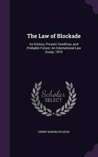 The Law of Blockade: Its History, Present Condition, and Probable Future: An International Law Essay, 1870