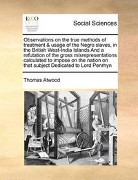 Cover image for Observations on the True Methods of Treatment & Usage of the Negro Slaves, in the British West-India Islands and a Refutation of the Gross Misrepresentations Calculated to Impose on the Nation on That Subject Dedicated to Lord Penrhyn