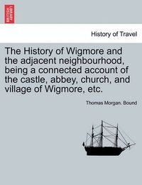 Cover image for The History of Wigmore and the Adjacent Neighbourhood, Being a Connected Account of the Castle, Abbey, Church, and Village of Wigmore, Etc.