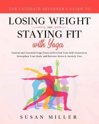 Cover image for The Ultimate Beginner's Guide to Losing Weight and Staying Fit with Yoga: Natural and Essential Yoga Poses to Develop Your Self-Awareness, Strengthen Your Body and Become Stress & Anxiety Free