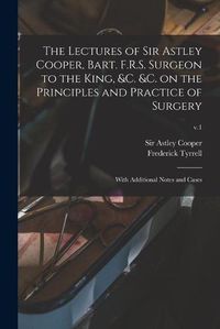 Cover image for The Lectures of Sir Astley Cooper, Bart. F.R.S. Surgeon to the King, &c. &c. on the Principles and Practice of Surgery: With Additional Notes and Cases; v.1