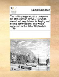 Cover image for The Military Register; Or, a Complete List of the British Army: To Which Are Added, Regulations for Buying and Selling Commissions. the Whole Corrected to the 1st of September, 1779.