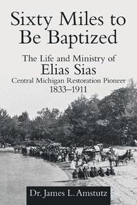 Cover image for Sixty Miles to Be Baptized: The Life and Ministry of Elias Sias Central Michigan Restoration Pioneer 1833-1911