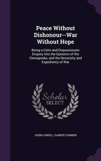 Cover image for Peace Without Dishonour--War Without Hope: Being a Calm and Dispassionate Enquiry Into the Question of the Chesapeake, and the Necessity and Expediency of War