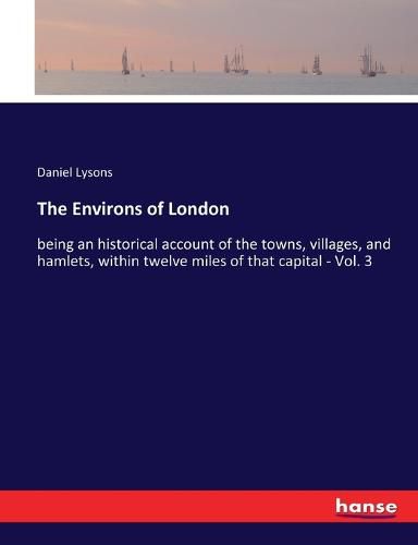 The Environs of London: being an historical account of the towns, villages, and hamlets, within twelve miles of that capital - Vol. 3