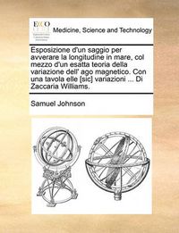 Cover image for Esposizione D'Un Saggio Per Avverare La Longitudine in Mare, Col Mezzo D'Un Esatta Teoria Della Variazione Dell' Ago Magnetico. Con Una Tavola Elle [Sic] Variazioni ... Di Zaccaria Williams.