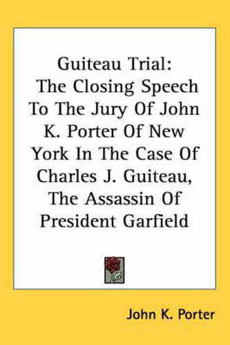 Cover image for Guiteau Trial: The Closing Speech to the Jury of John K. Porter of New York in the Case of Charles J. Guiteau, the Assassin of President Garfield