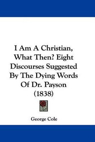 Cover image for I Am A Christian, What Then? Eight Discourses Suggested By The Dying Words Of Dr. Payson (1838)