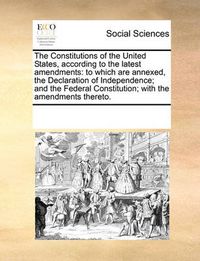 Cover image for The Constitutions of the United States, According to the Latest Amendments: To Which Are Annexed, the Declaration of Independence; And the Federal Constitution; With the Amendments Thereto.