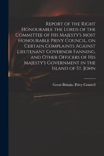 Report of the Right Honourable the Lords of the Committee of His Majesty's Most Honourable Privy Council, on Certain Complaints Against Lieutenant Governor Fanning, and Other Officers of His Majesty's Government in the Island of St. John [microform]