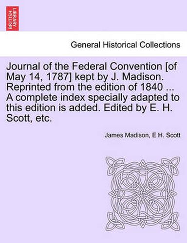 Cover image for Journal of the Federal Convention [of May 14, 1787] kept by J. Madison. Reprinted from the edition of 1840 ... A complete index specially adapted to this edition is added. Edited by E. H. Scott, etc.