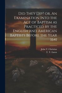 Cover image for Did They Dip? or, An Examination Into the Act of Baptism as Practiced by the English and American Baptists Before the Year 1641