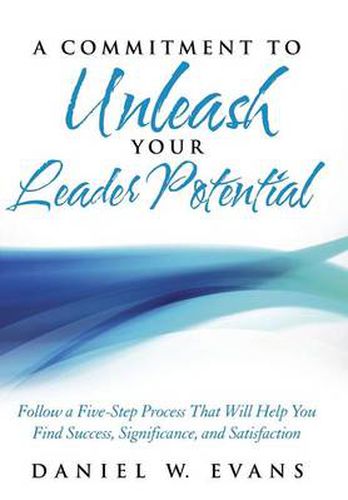 A Commitment to Unleash Your Leader Potential: Follow a Five-Step Process That Will Help You Find Success, Significance, and Satisfaction