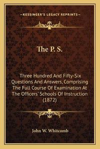 Cover image for The P. S.: Three Hundred and Fifty-Six Questions and Answers, Comprising the Full Course of Examination at the Officers' Schools of Instruction (1872)