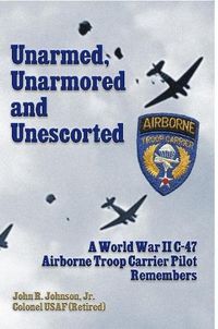 Cover image for Unarmed, Unarmored and Unescorted: A World War 2 C-47 Airborne Troop Carrier Pilot Remembers