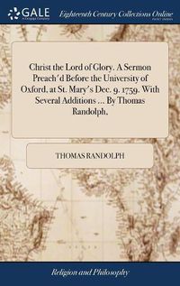 Cover image for Christ the Lord of Glory. A Sermon Preach'd Before the University of Oxford, at St. Mary's Dec. 9. 1759. With Several Additions ... By Thomas Randolph,