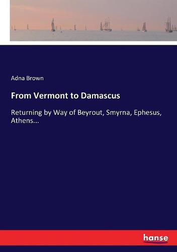 Cover image for From Vermont to Damascus: Returning by Way of Beyrout, Smyrna, Ephesus, Athens...