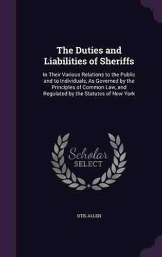 Cover image for The Duties and Liabilities of Sheriffs: In Their Various Relations to the Public and to Individuals, as Governed by the Principles of Common Law, and Regulated by the Statutes of New York