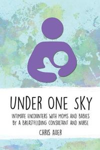 Cover image for Under One Sky: Intimate Encounters with Moms and Babies by a Breastfeeding Consultant and Nurse