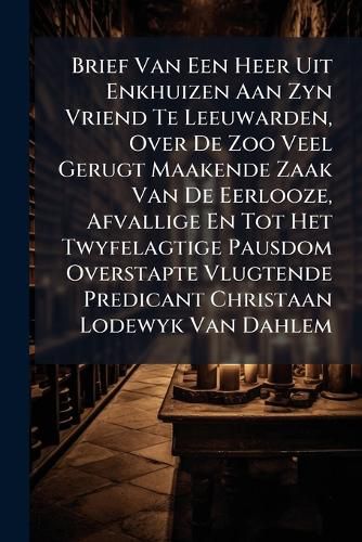 Cover image for Brief Van Een Heer Uit Enkhuizen Aan Zyn Vriend Te Leeuwarden, Over de Zoo Veel Gerugt Maakende Zaak Van de Eerlooze, Afvallige En Tot Het Twyfelagtige Pausdom Overstapte Vlugtende Predicant Christaan Lodewyk Van Dahlem