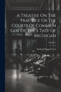 Cover image for A Treatise On The Practice Of The Courts Of Common Law Of The S Tate Of Michigan; Volume 1