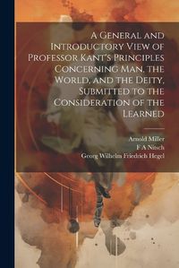 Cover image for A General and Introductory View of Professor Kant's Principles Concerning man, the World, and the Deity, Submitted to the Consideration of the Learned