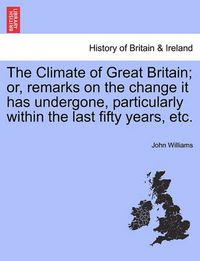 Cover image for The Climate of Great Britain; Or, Remarks on the Change It Has Undergone, Particularly Within the Last Fifty Years, Etc.