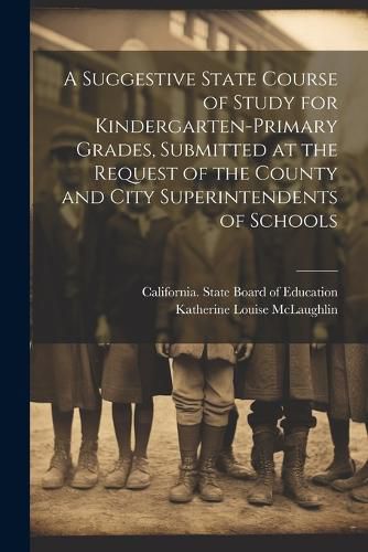 Cover image for A Suggestive State Course of Study for Kindergarten-primary Grades, Submitted at the Request of the County and City Superintendents of Schools