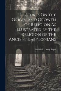 Cover image for Lectures On the Origin and Growth of Religion As Illustrated by the Religion of the Ancient Babylonians