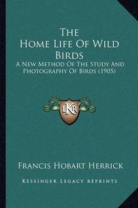 Cover image for The Home Life of Wild Birds the Home Life of Wild Birds: A New Method of the Study and Photography of Birds (1905) a New Method of the Study and Photography of Birds (1905)