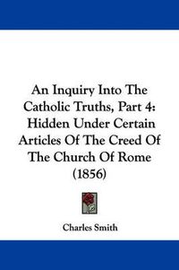 Cover image for An Inquiry Into The Catholic Truths, Part 4: Hidden Under Certain Articles Of The Creed Of The Church Of Rome (1856)