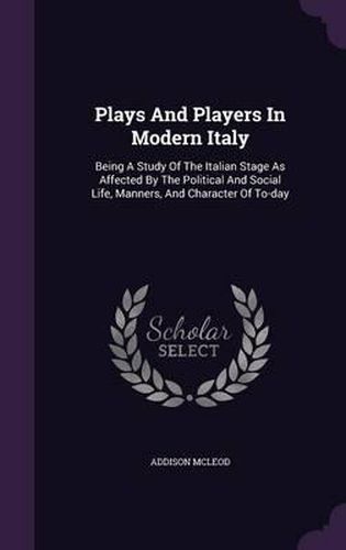 Plays and Players in Modern Italy: Being a Study of the Italian Stage as Affected by the Political and Social Life, Manners, and Character of To-Day