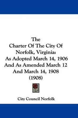 Cover image for The Charter of the City of Norfolk, Virginia: As Adopted March 14, 1906 and as Amended March 12 and March 14, 1908 (1908)