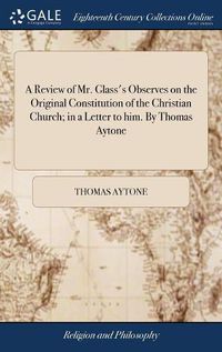 Cover image for A Review of Mr. Glass's Observes on the Original Constitution of the Christian Church; in a Letter to him. By Thomas Aytone