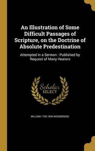 An Illustration of Some Difficult Passages of Scripture, on the Doctrine of Absolute Predestination: Attempted in a Sermon: Published by Request of Many Hearers