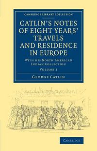 Cover image for Catlin's Notes of Eight Years' Travels and Residence in Europe: Volume 1: With his North American Indian Collection