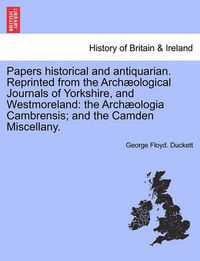 Cover image for Papers Historical and Antiquarian. Reprinted from the Arch Ological Journals of Yorkshire, and Westmoreland: The Arch Ologia Cambrensis; And the Camden Miscellany.