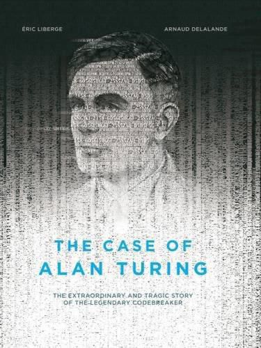 The Case Of Alan Turing: The Extraordinary and Tragic Story of the Legendary Codebreaker