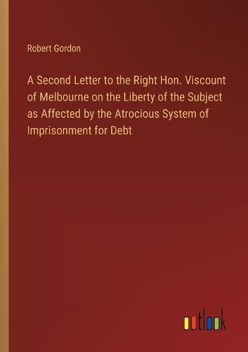 Cover image for A Second Letter to the Right Hon. Viscount of Melbourne on the Liberty of the Subject as Affected by the Atrocious System of Imprisonment for Debt