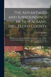 Cover image for The Advantages and Surroundings of New Albany, Ind., Floyd County: Manufacturing, Mercantile and Professional Interests ... Public Buildings and Officials, Schools, Churches, Societies, Canals, Rivers, Railroads, Etc., Etc