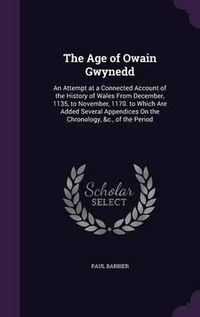 Cover image for The Age of Owain Gwynedd: An Attempt at a Connected Account of the History of Wales from December, 1135, to November, 1170. to Which Are Added Several Appendices on the Chronology, &C., of the Period