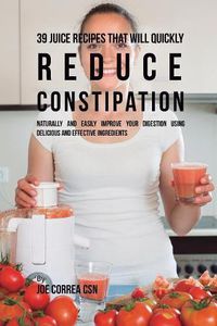 Cover image for 39 Juice Recipes That Will Quickly Reduce Constipation: Naturally and Easily Improve Your Digestion Using Delicious and Effective Ingredients