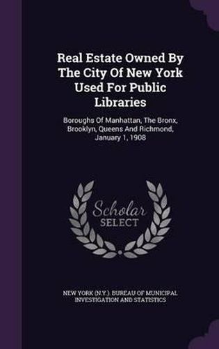 Cover image for Real Estate Owned by the City of New York Used for Public Libraries: Boroughs of Manhattan, the Bronx, Brooklyn, Queens and Richmond, January 1, 1908