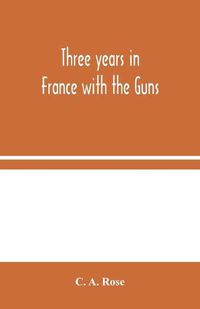 Cover image for Three years in France with the Guns: Being Episodes in the life of a Field Battery