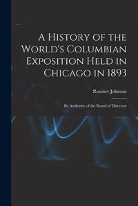 Cover image for A History of the World's Columbian Exposition Held in Chicago in 1893; by Authority of the Board of Directors