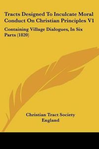 Cover image for Tracts Designed to Inculcate Moral Conduct on Christian Principles V1: Containing Village Dialogues, in Six Parts (1820)