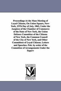 Cover image for Proceedings at the Mass Meeting of Loyal Citizens, on Union Square, New-York, 15th Day of July, 1862, Under the Auspices of the Chamber of Commerce of