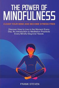 Cover image for The Power of Mindfulness: Clear Your Mind and Become Stress Free: Discover How to Live in the Moment Every Day. An Introduction to Meditation Practices Every Mindful Beginner Needs