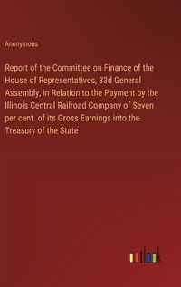 Cover image for Report of the Committee on Finance of the House of Representatives, 33d General Assembly, in Relation to the Payment by the Illinois Central Railroad Company of Seven per cent. of its Gross Earnings into the Treasury of the State