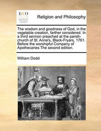 Cover image for The Wisdom and Goodness of God, in the Vegetable Creation, Farther Considered. in a Third Sermon Preached at the Parish-Church of St. Anne's, Black-Fryars, 1761. Before the Worshipful Company of Apothecaries the Second Edition.